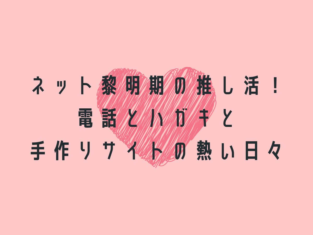 ネット黎明期の推し活！電話とハガキと手作りサイトの熱い日々